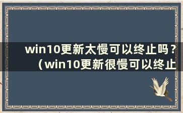 win10更新太慢可以终止吗？ （win10更新很慢可以终止吗？）